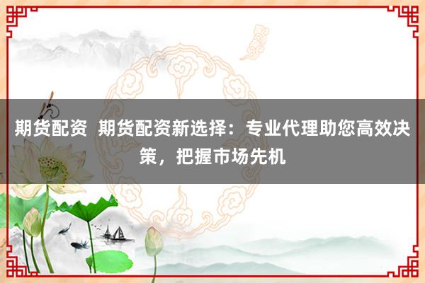 期货配资  期货配资新选择：专业代理助您高效决策，把握市场先机