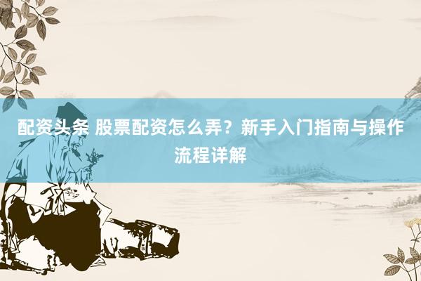 配资头条 股票配资怎么弄？新手入门指南与操作流程详解