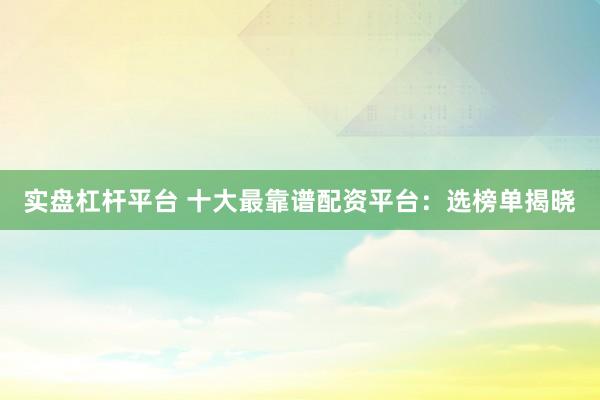 实盘杠杆平台 十大最靠谱配资平台：选榜单揭晓