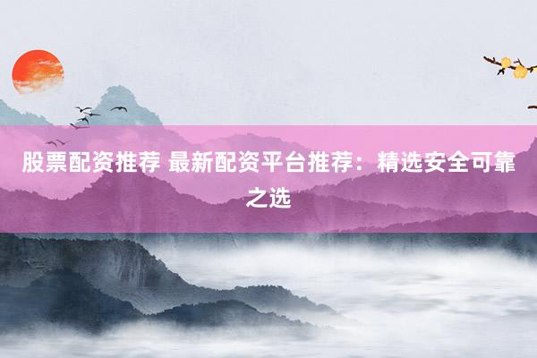 股票配资推荐 最新配资平台推荐：精选安全可靠之选