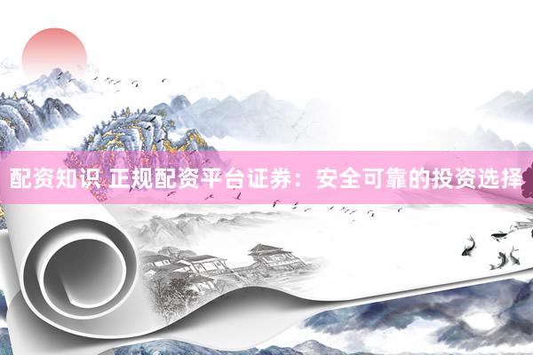 配资知识 正规配资平台证券：安全可靠的投资选择