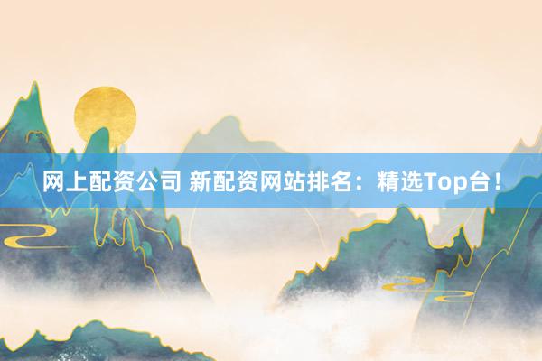 网上配资公司 新配资网站排名：精选Top台！