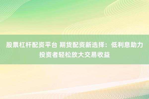 股票杠杆配资平台 期货配资新选择：低利息助力投资者轻松放大交易收益
