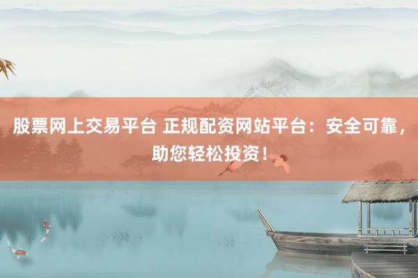 股票网上交易平台 正规配资网站平台：安全可靠，助您轻松投资！