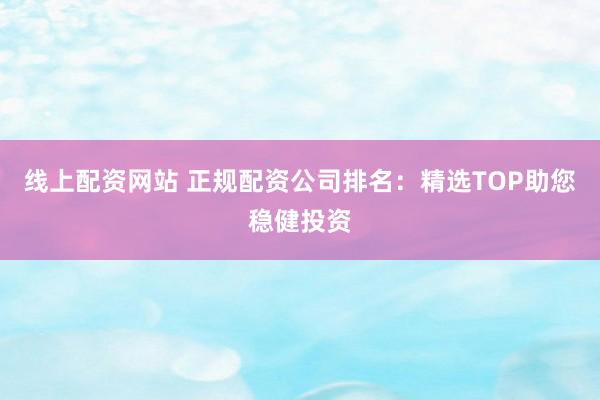 线上配资网站 正规配资公司排名：精选TOP助您稳健投资