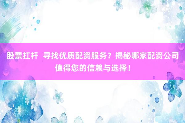 股票扛杆  寻找优质配资服务？揭秘哪家配资公司值得您的信赖与选择！