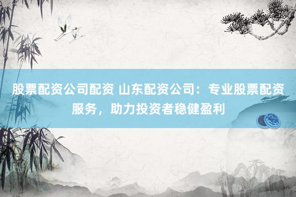 股票配资公司配资 山东配资公司：专业股票配资服务，助力投资者稳健盈利