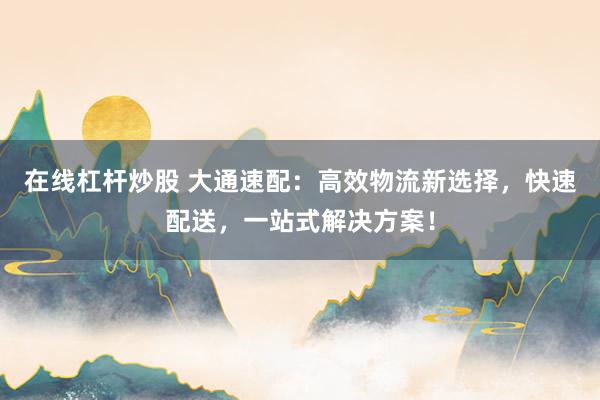 在线杠杆炒股 大通速配:高效物流新选择,快速配送,一站式解决方案!