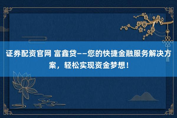 证券配资官网 富鑫贷——您的快捷金融服务解决方案，轻松实现资金梦想！