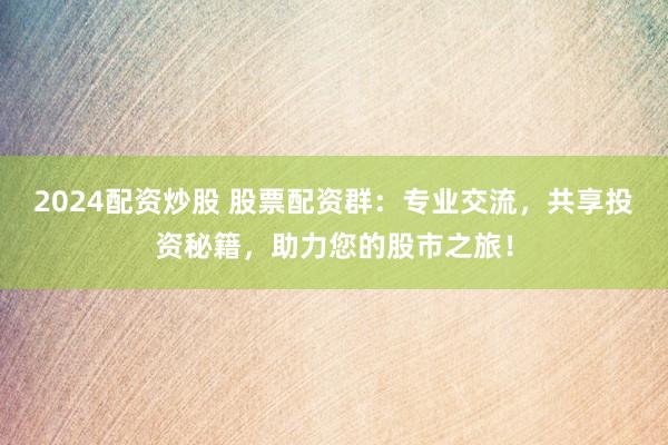 2024配资炒股 股票配资群:专业交流,共享投资秘籍,助力您的股市之旅!