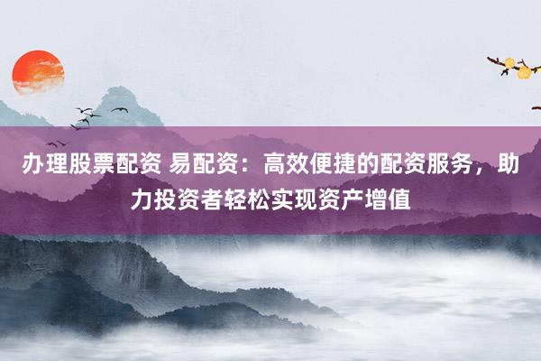 办理股票配资 易配资：高效便捷的配资服务，助力投资者轻松实现资产增值