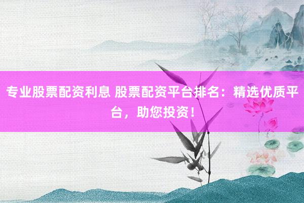 专业股票配资利息 股票配资平台排名：精选优质平台，助您投资！