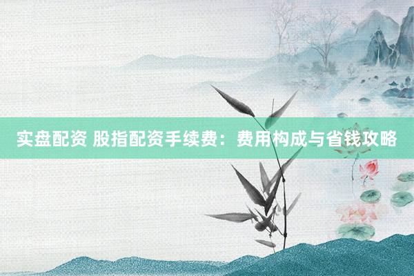 实盘配资 股指配资手续费：费用构成与省钱攻略