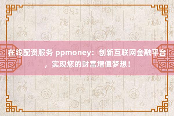 在线配资服务 ppmoney:创新互联网金融平台,实现您的财富增值梦想!