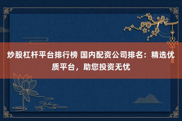 炒股杠杆平台排行榜 国内配资公司排名:精选优质平台,助您投资无忧