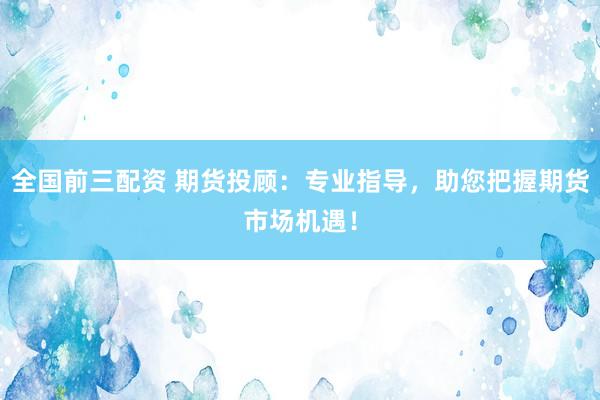全国前三配资 期货投顾:专业指导,助您把握期货市场机遇!