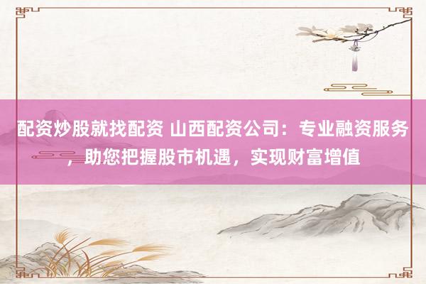 配资炒股就找配资 山西配资公司：专业融资服务，助您把握股市机遇，实现财富增值