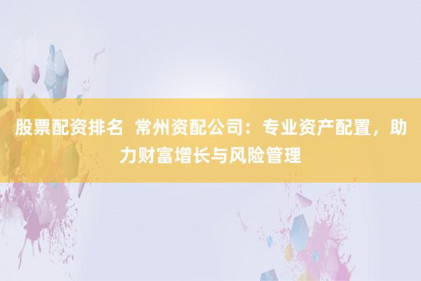 股票配资排名  常州资配公司：专业资产配置，助力财富增长与风险管理
