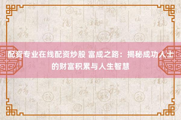 配资专业在线配资炒股 富成之路：揭秘成功人士的财富积累与人生智慧