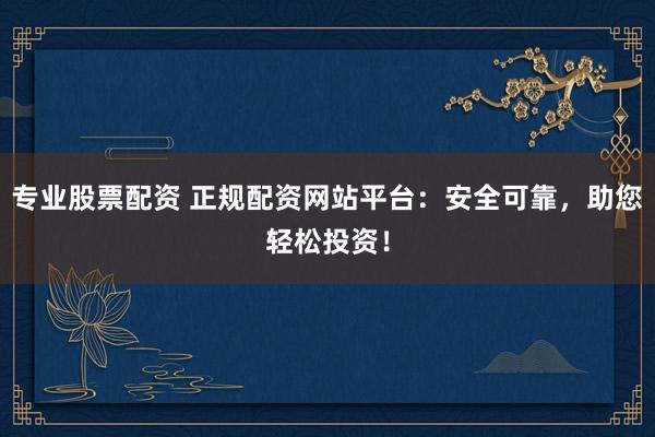 专业股票配资 正规配资网站平台：安全可靠，助您轻松投资！