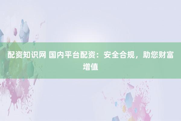 配资知识网 国内平台配资：安全合规，助您财富增值