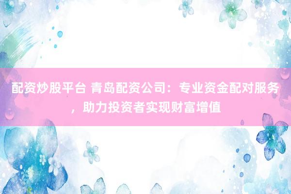 配资炒股平台 青岛配资公司：专业资金配对服务，助力投资者实现财富增值