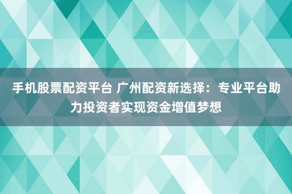 手机股票配资平台 广州配资新选择：专业平台助力投资者实现资金增值梦想