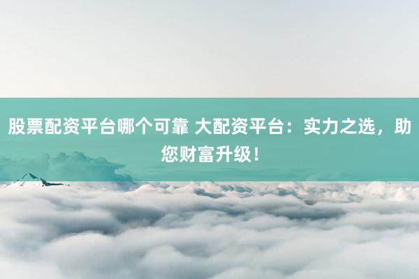 股票配资平台哪个可靠 大配资平台:实力之选,助您财富升级!