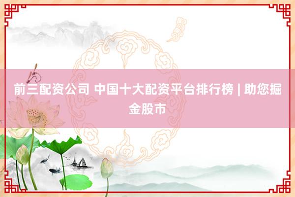 前三配资公司 中国十大配资平台排行榜 | 助您掘金股市