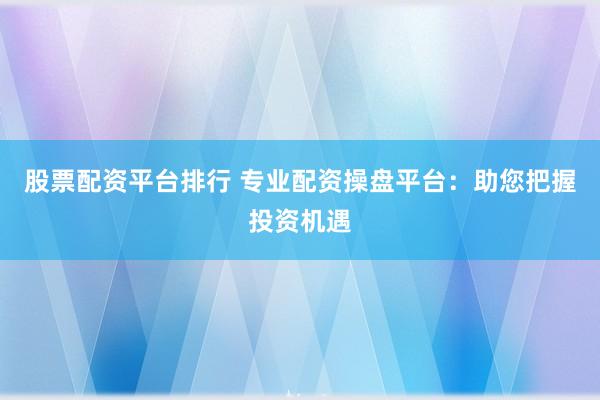 股票配资平台排行 专业配资操盘平台：助您把握投资机遇