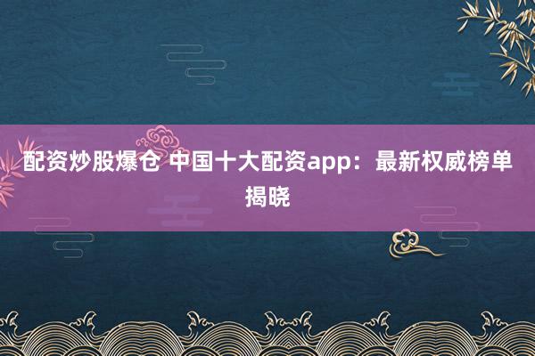 配资炒股爆仓 中国十大配资app：最新权威榜单揭晓