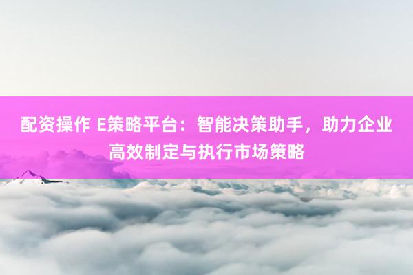 配资操作 E策略平台:智能决策助手,助力企业高效制定与执行市场策略