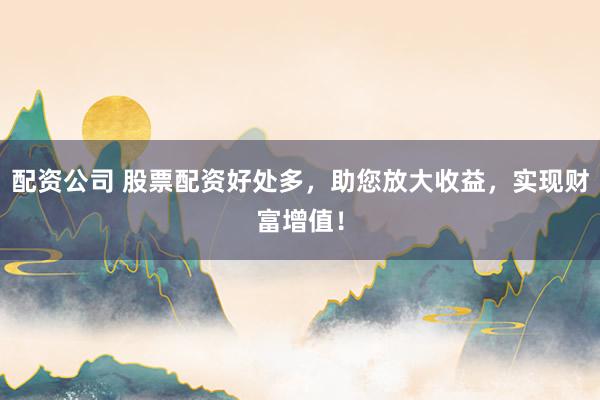配资公司 股票配资好处多，助您放大收益，实现财富增值！