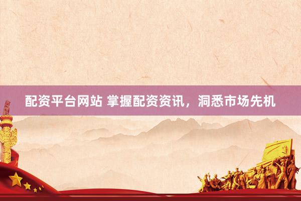 配资平台网站 掌握配资资讯,洞悉市场先机