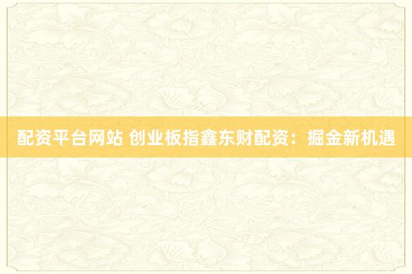 配资平台网站 创业板指鑫东财配资：掘金新机遇