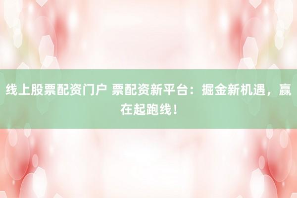 线上股票配资门户 票配资新平台：掘金新机遇，赢在起跑线！