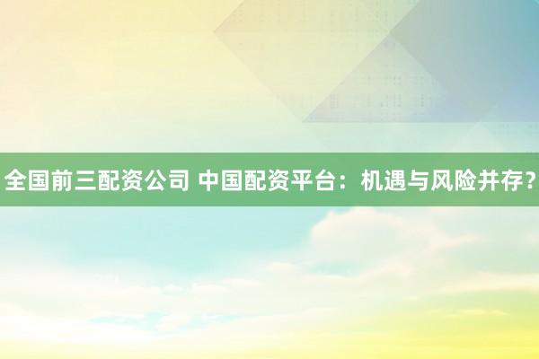 全国前三配资公司 中国配资平台：机遇与风险并存？