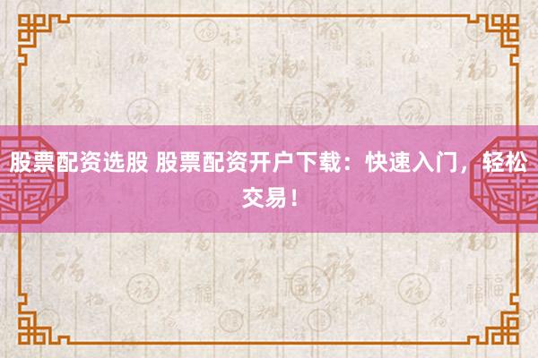 股票配资选股 股票配资开户下载:快速入门,轻松交易!