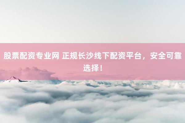 股票配资专业网 正规长沙线下配资平台，安全可靠选择！