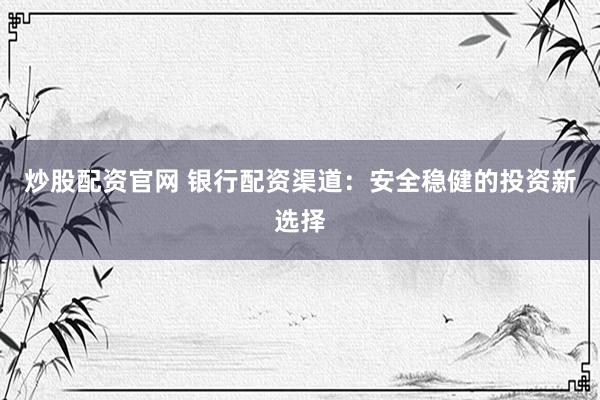 炒股配资官网 银行配资渠道：安全稳健的投资新选择