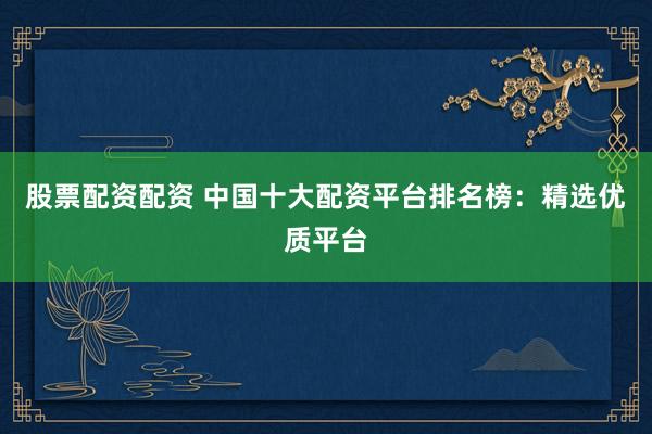 股票配资配资 中国十大配资平台排名榜：精选优质平台