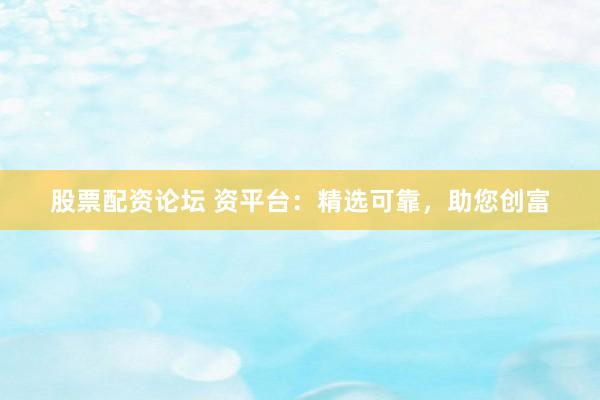 股票配资论坛 资平台：精选可靠，助您创富