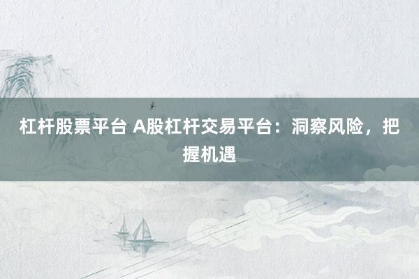 杠杆股票平台 A股杠杆交易平台：洞察风险，把握机遇
