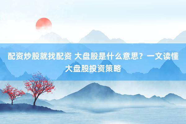 配资炒股就找配资 大盘股是什么意思？一文读懂大盘股投资策略
