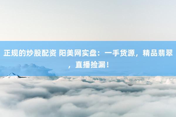 正规的炒股配资 阳美网实盘：一手货源，精品翡翠，直播捡漏！