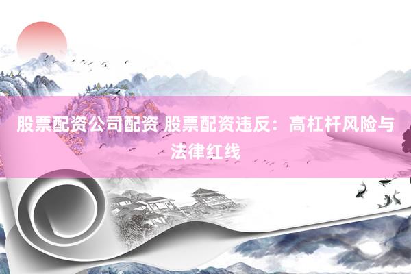 股票配资公司配资 股票配资违反：高杠杆风险与法律红线