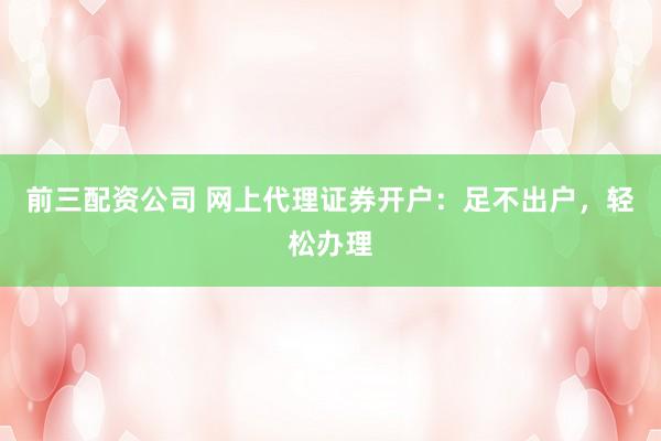 前三配资公司 网上代理证券开户：足不出户，轻松办理