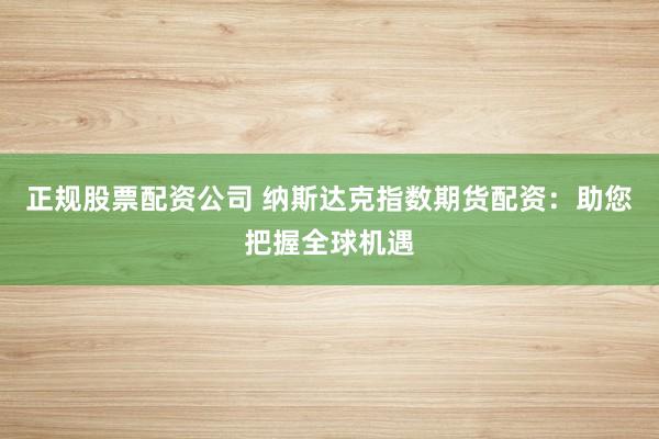 正规股票配资公司 纳斯达克指数期货配资：助您把握全球机遇