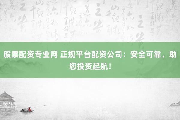 股票配资专业网 正规平台配资公司：安全可靠，助您投资起航！