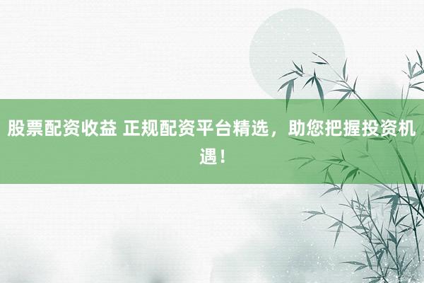 股票配资收益 正规配资平台精选，助您把握投资机遇！